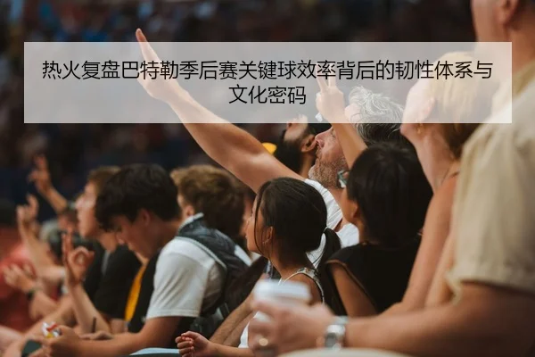 热火复盘巴特勒季后赛关键球效率背后的韧性体系与文化密码