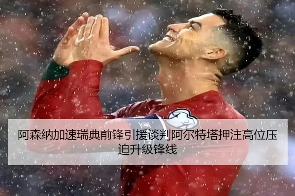 阿森纳加速瑞典前锋引援谈判阿尔特塔押注高位压迫升级锋线